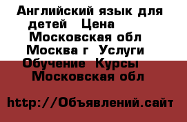 Английский язык для детей › Цена ­ 750 - Московская обл., Москва г. Услуги » Обучение. Курсы   . Московская обл.